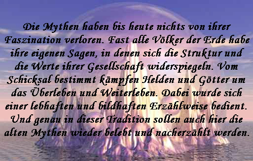 Die Mythen haben bis heute nichts von ihrer
Faszination verloren. Fast alle V�lker der Erde habe
ihre eigenen Sagen, in denen sich die Struktur und
die Werte ihrer Gesellschaft widerspiegeln. Vom
Schicksal bestimmt k�mpfen Helden und G�tter um
das �berleben und Weiterleben. Dabei wurde sich
einer lebhaften und bildhaften Erz�hlweise bedient.
Und genau in dieser Tradition sollen auch hier die
alten Mythen wieder belebt und nacherz�hlt werden.